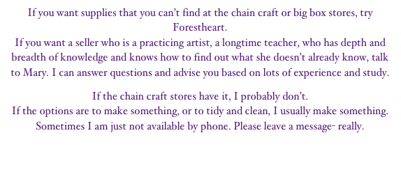 If you want supplies that you can’t find at the chain craft or big box stores, try Forestheart. 
If you want a seller who is a practicing artist, a longtime teacher, who has depth and breadth of knowledge and knows how to find out what she doesn’t already know, talk to Mary. I can answer questions and advise you based on lots of experience and study.

If the chain craft stores have it, I probably don’t.
If the options are to make something, or to tidy and clean, I usually make something.
Sometimes I am just not available by phone. Please leave a message- really.

Site navigation